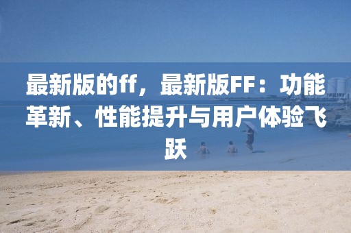 最新版的ff，最新版FF：功能革新、性能提升與用戶體驗(yàn)飛躍