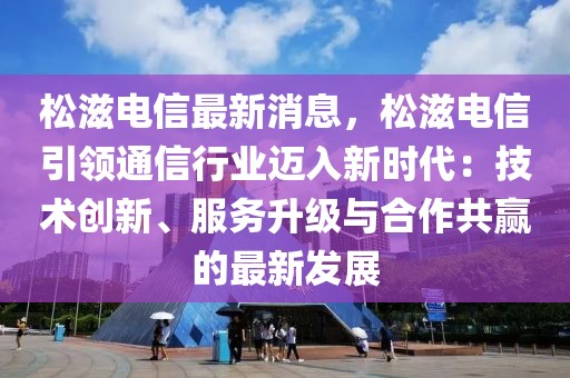 松滋電信最新消息，松滋電信引領通信行業邁入新時代：技術創新、服務升級與合作共贏的最新發展