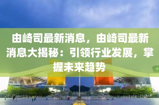 由崎司最新消息，由崎司最新消息大揭秘：引領行業發展，掌握未來趨勢