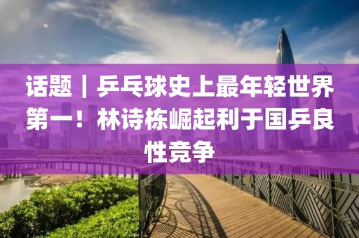 話題｜乒乓球史上最年輕世界第一！林詩棟崛起利于國乒良性競爭