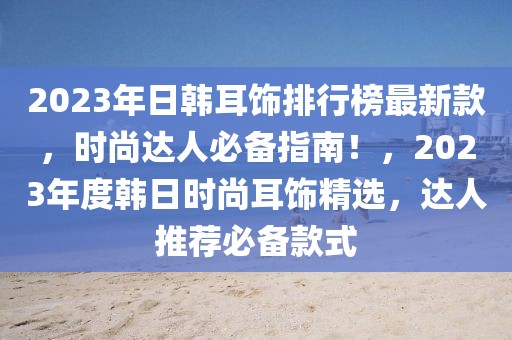 2023年日韓耳飾排行榜最新款，時尚達人必備指南！，2023年度韓日時尚耳飾精選，達人推薦必備款式