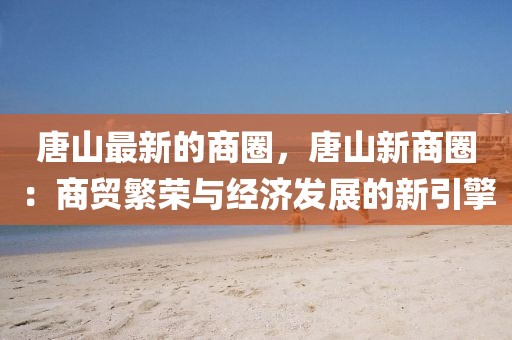 唐山最新的商圈，唐山新商圈：商貿(mào)繁榮與經(jīng)濟(jì)發(fā)展的新引擎