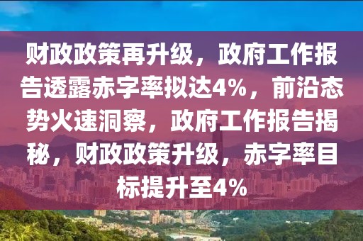 財政政策再升級，政府工作報告透露赤字率擬達4%，前沿態勢火速洞察，政府工作報告揭秘，財政政策升級，赤字率目標提升至4%