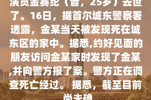演員金賽綸（音，25歲）去世了。16日，據首爾城東警察署透露，金某當天被發現死在城東區的家中。據悉,約好見面的朋友訪問金某家時發現了金某,并向警方報了案。警方正在調查死亡經過。 據悉，截至目前，尚未確..