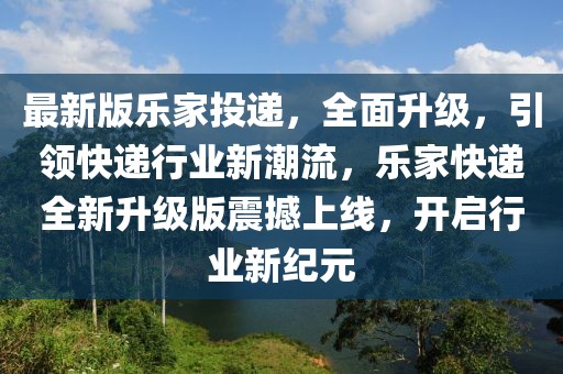 最新版樂家投遞，全面升級，引領(lǐng)快遞行業(yè)新潮流，樂家快遞全新升級版震撼上線，開啟行業(yè)新紀(jì)元