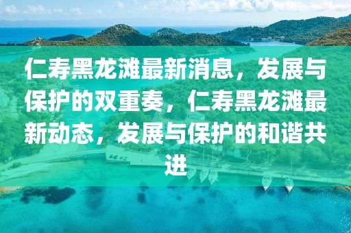 仁壽黑龍灘最新消息，發展與保護的雙重奏，仁壽黑龍灘最新動態，發展與保護的和諧共進