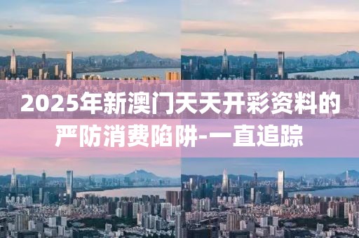 2025年新澳門天天開彩資料的嚴防消費陷阱-一直追蹤
