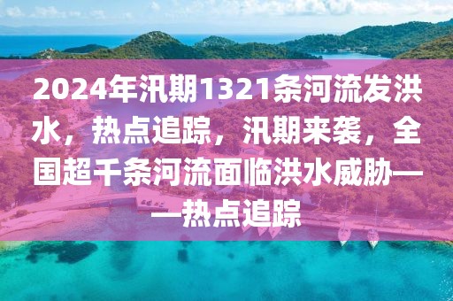 2024年汛期1321條河流發洪水，熱點追蹤，汛期來襲，全國超千條河流面臨洪水威脅——熱點追蹤