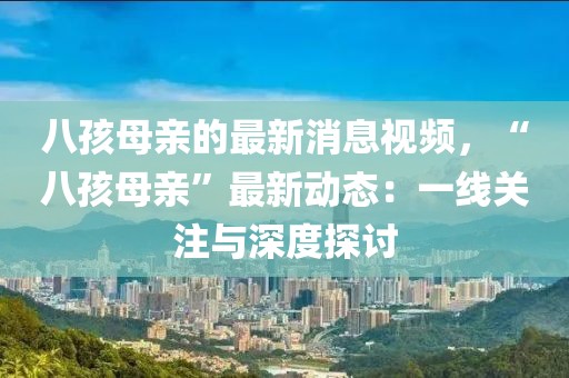 八孩母親的最新消息視頻，“八孩母親”最新動態(tài)：一線關(guān)注與深度探討