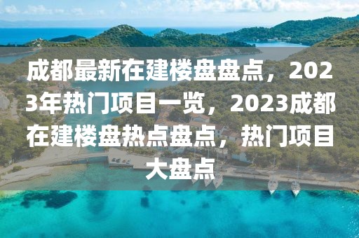 成都最新在建樓盤盤點(diǎn)，2023年熱門項(xiàng)目一覽，2023成都在建樓盤熱點(diǎn)盤點(diǎn)，熱門項(xiàng)目大盤點(diǎn)