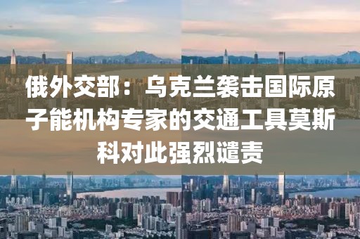 俄外交部：烏克蘭襲擊國際原子能機(jī)構(gòu)專家的交通工具莫斯科對此強(qiáng)烈譴責(zé)