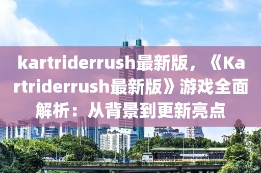 kartriderrush最新版，《Kartriderrush最新版》游戲全面解析：從背景到更新亮點