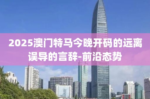 2025澳門特馬今晚開碼的遠離誤導的言辭-前沿態勢