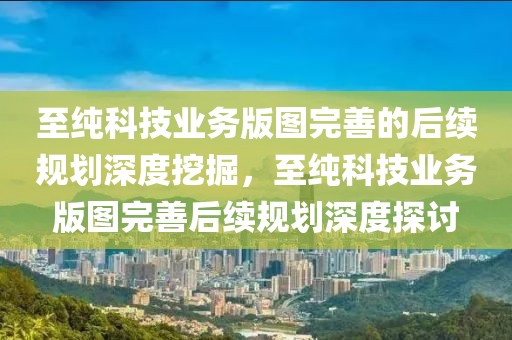至純科技業務版圖完善的后續規劃深度挖掘，至純科技業務版圖完善后續規劃深度探討