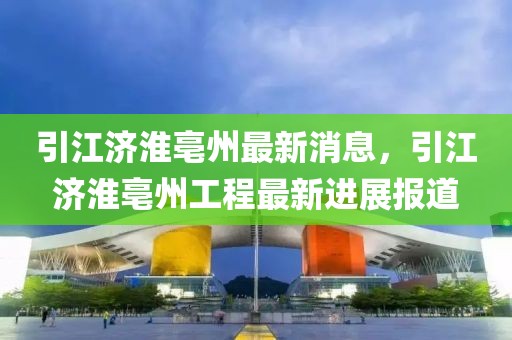 引江濟(jì)淮亳州最新消息，引江濟(jì)淮亳州工程最新進(jìn)展報(bào)道