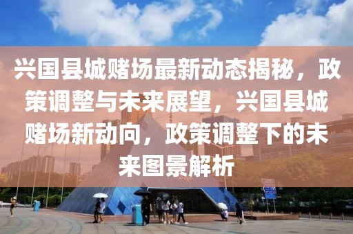 興國縣城賭場最新動態揭秘，政策調整與未來展望，興國縣城賭場新動向，政策調整下的未來圖景解析