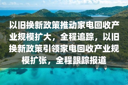 以舊換新政策推動家電回收產業規模擴大，全程追蹤，以舊換新政策引領家電回收產業規模擴張，全程跟蹤報道