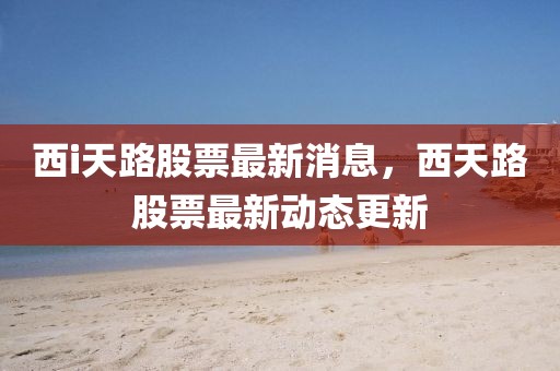 西i天路股票最新消息，西天路股票最新動態更新