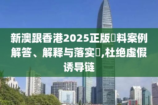 新澳跟香港2025正版資料案例解答、解釋與落實?,杜絕虛假誘導鏈