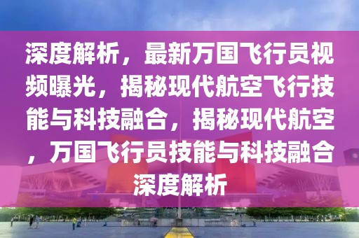 深度解析，最新萬國飛行員視頻曝光，揭秘現代航空飛行技能與科技融合，揭秘現代航空，萬國飛行員技能與科技融合深度解析