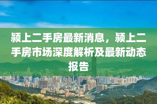 潁上二手房最新消息，潁上二手房市場深度解析及最新動態報告