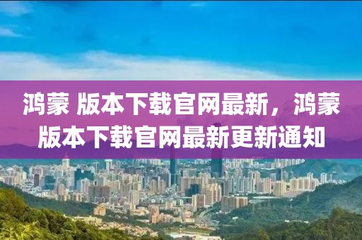 鴻蒙 版本下載官網最新，鴻蒙版本下載官網最新更新通知
