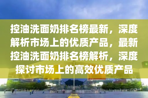 控油洗面奶排名榜最新，深度解析市場上的優(yōu)質(zhì)產(chǎn)品，最新控油洗面奶排名榜解析，深度探討市場上的高效優(yōu)質(zhì)產(chǎn)品