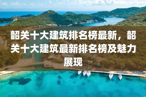 韶關十大建筑排名榜最新，韶關十大建筑最新排名榜及魅力展現