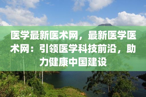 醫學最新醫術網，最新醫學醫術網：引領醫學科技前沿，助力健康中國建設