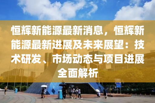 恒輝新能源最新消息，恒輝新能源最新進展及未來展望：技術(shù)研發(fā)、市場動態(tài)與項目進展全面解析