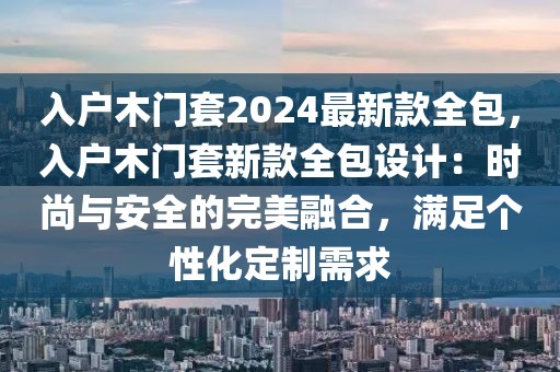 入戶木門套2024最新款全包，入戶木門套新款全包設計：時尚與安全的完美融合，滿足個性化定制需求