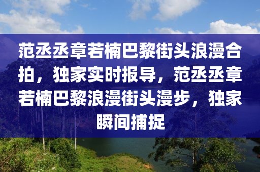 范丞丞章若楠巴黎街頭浪漫合拍，獨家實時報導，范丞丞章若楠巴黎浪漫街頭漫步，獨家瞬間捕捉