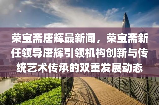 榮寶齋唐輝最新聞，榮寶齋新任領導唐輝引領機構創新與傳統藝術傳承的雙重發展動態