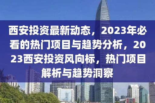 西安投資最新動(dòng)態(tài)，2023年必看的熱門(mén)項(xiàng)目與趨勢(shì)分析，2023西安投資風(fēng)向標(biāo)，熱門(mén)項(xiàng)目解析與趨勢(shì)洞察