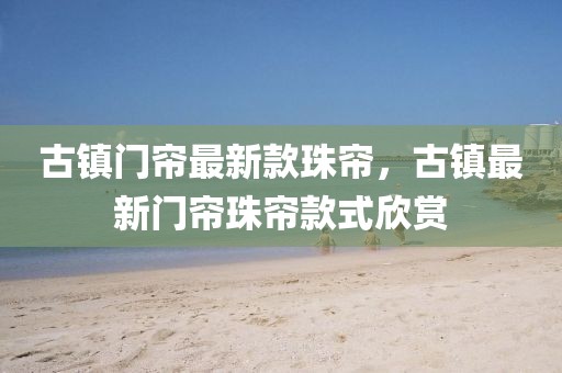 古鎮門簾最新款珠簾，古鎮最新門簾珠簾款式欣賞