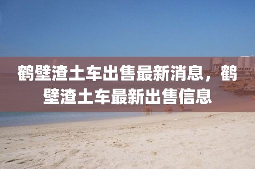 鶴壁渣土車出售最新消息，鶴壁渣土車最新出售信息