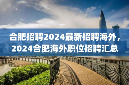 合肥招聘2024最新招聘海外，2024合肥海外職位招聘匯總