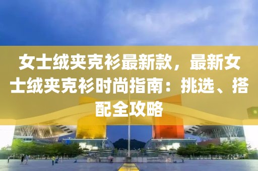 女士絨夾克衫最新款，最新女士絨夾克衫時尚指南：挑選、搭配全攻略