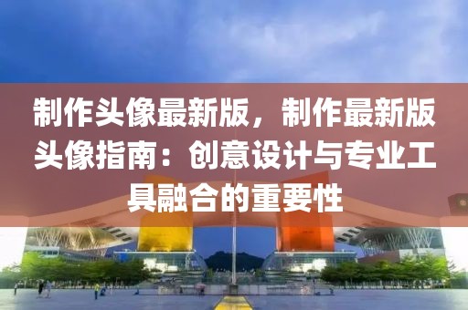 制作頭像最新版，制作最新版頭像指南：創(chuàng)意設(shè)計(jì)與專業(yè)工具融合的重要性