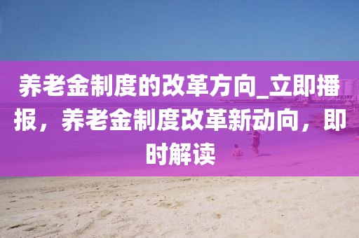 養老金制度的改革方向_立即播報，養老金制度改革新動向，即時解讀