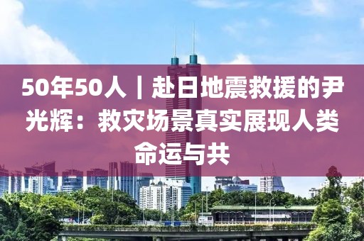 50年50人｜赴日地震救援的尹光輝：救災場景真實展現人類命運與共