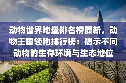 動物世界地盤排名榜最新，動物王國領(lǐng)地排行榜：揭示不同動物的生存環(huán)境與生態(tài)地位