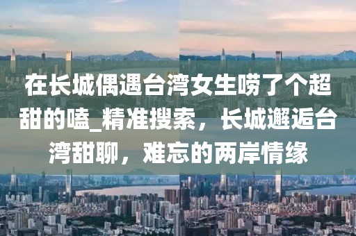 在長城偶遇臺灣女生嘮了個超甜的嗑_精準搜索，長城邂逅臺灣甜聊，難忘的兩岸情緣