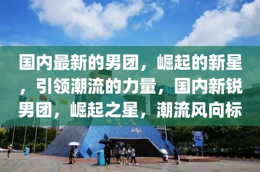 國內最新的男團，崛起的新星，引領潮流的力量，國內新銳男團，崛起之星，潮流風向標