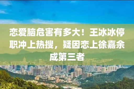 戀愛(ài)腦危害有多大！王冰冰停職沖上熱搜，疑因戀上徐嘉余成第三者