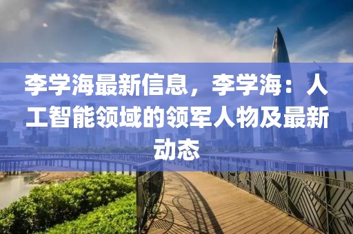 李學海最新信息，李學海：人工智能領域的領軍人物及最新動態