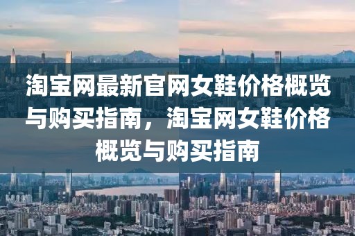 淘寶網(wǎng)最新官網(wǎng)女鞋價格概覽與購買指南，淘寶網(wǎng)女鞋價格概覽與購買指南
