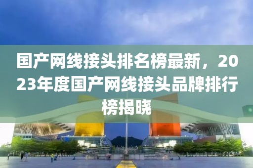 國產網線接頭排名榜最新，2023年度國產網線接頭品牌排行榜揭曉