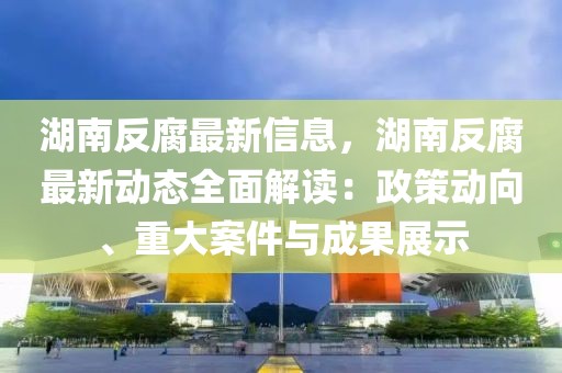 湖南反腐最新信息，湖南反腐最新動態全面解讀：政策動向、重大案件與成果展示
