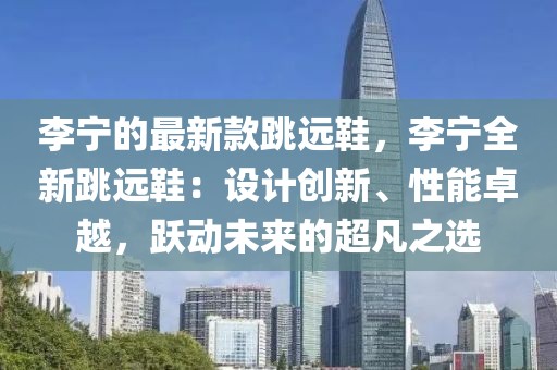 李寧的最新款跳遠(yuǎn)鞋，李寧全新跳遠(yuǎn)鞋：設(shè)計創(chuàng)新、性能卓越，躍動未來的超凡之選